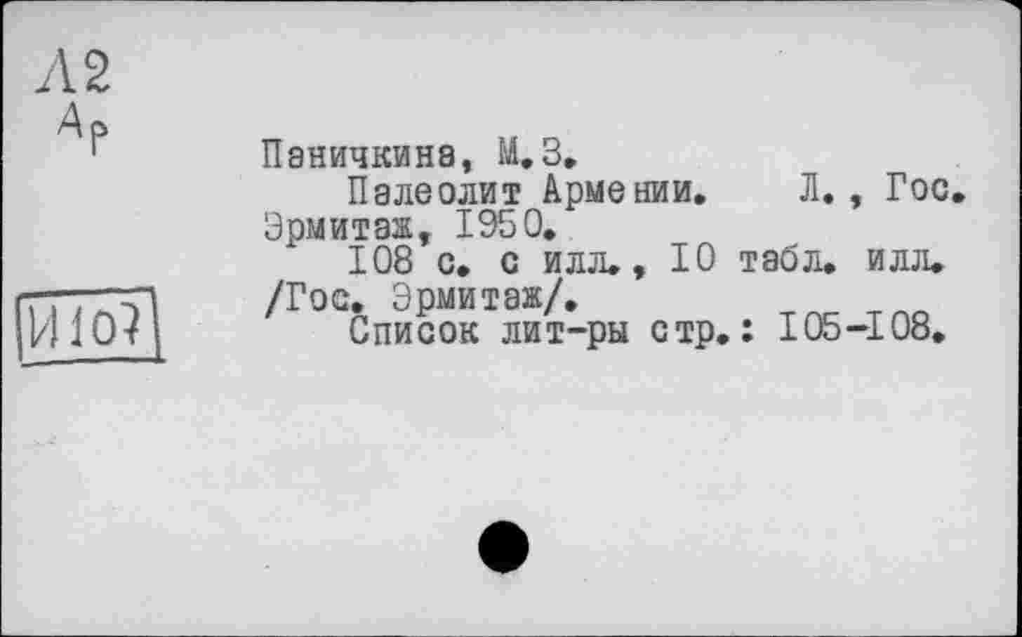 ﻿Л 2 Ар
И10?
Паничкина, М.З.
Палеолит Армении. Л. , Гос Эрмитаж, 1950.
108 с. с илл., Ю табл. илл.
/Гос. Эрмитаж/.
Список лит-ры стр.: 105-108.